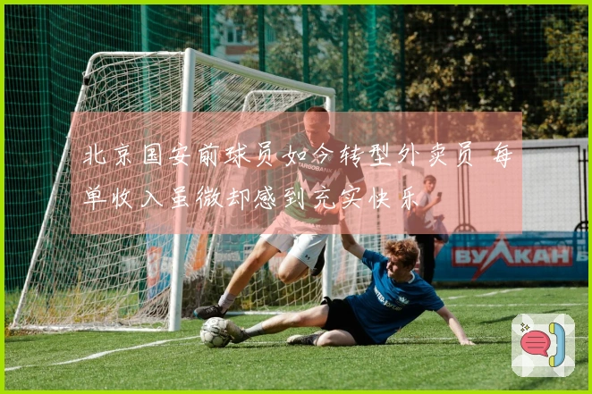 北京国安前球员如今转型外卖员 每单收入虽微却感到充实快乐