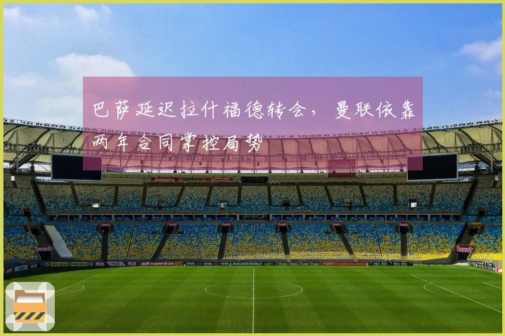 巴萨延迟拉什福德转会，曼联依靠两年合同掌控局势