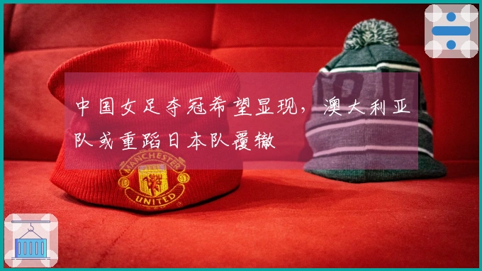 中国女足夺冠希望显现，澳大利亚队或重蹈日本队覆辙