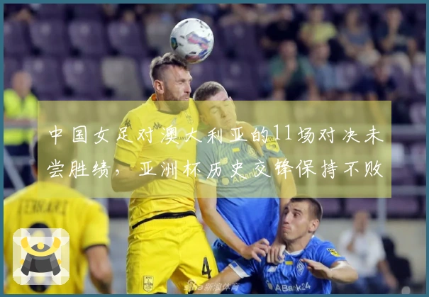 中国女足对澳大利亚的11场对决未尝胜绩，亚洲杯历史交锋保持不败