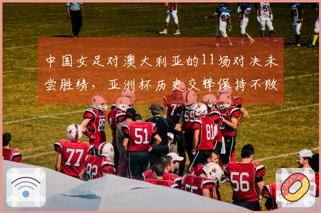 中国女足对澳大利亚的11场对决未尝胜绩，亚洲杯历史交锋保持不败