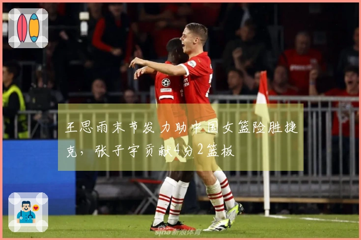 王思雨末节发力助中国女篮险胜捷克，张子宇贡献4分2篮板