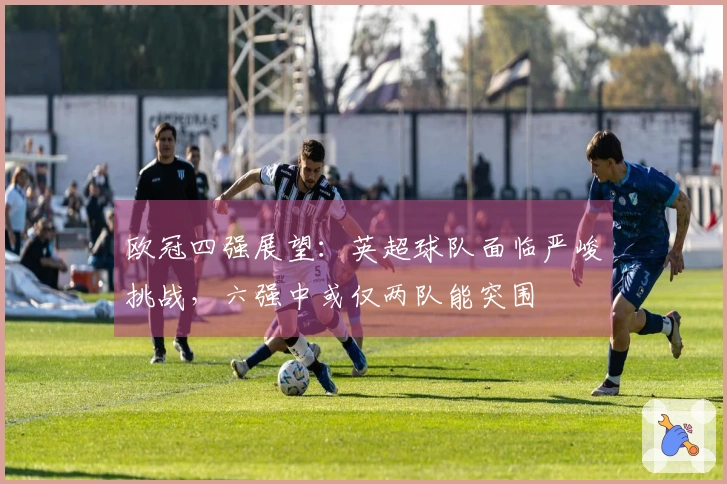 欧冠四强展望：英超球队面临严峻挑战，六强中或仅两队能突围