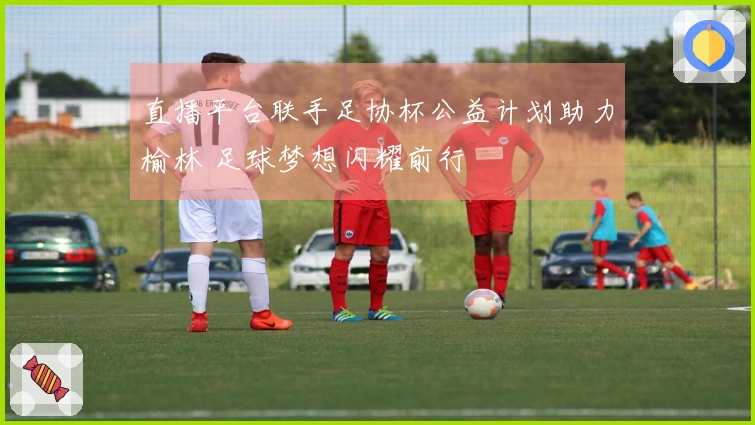 直播平台联手足协杯公益计划助力榆林 足球梦想闪耀前行