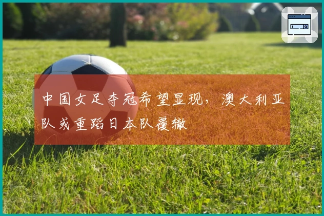 中国女足夺冠希望显现，澳大利亚队或重蹈日本队覆辙