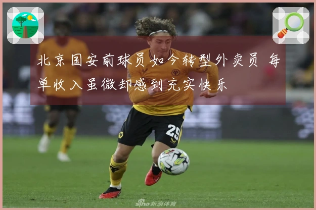 北京国安前球员如今转型外卖员 每单收入虽微却感到充实快乐