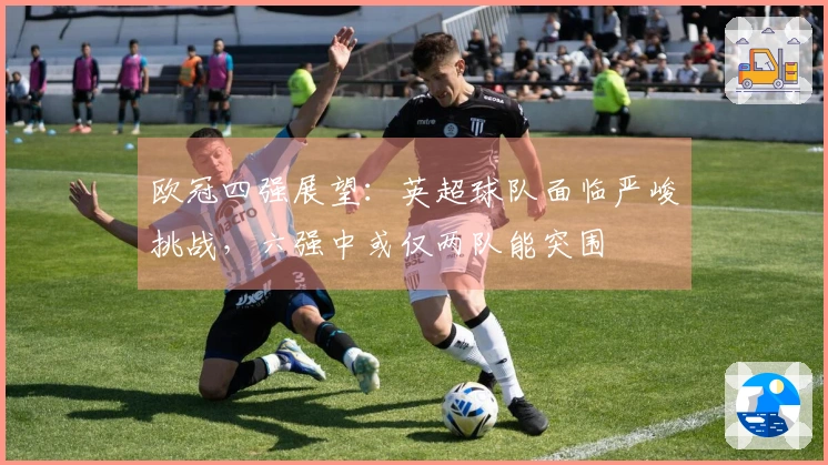 欧冠四强展望：英超球队面临严峻挑战，六强中或仅两队能突围